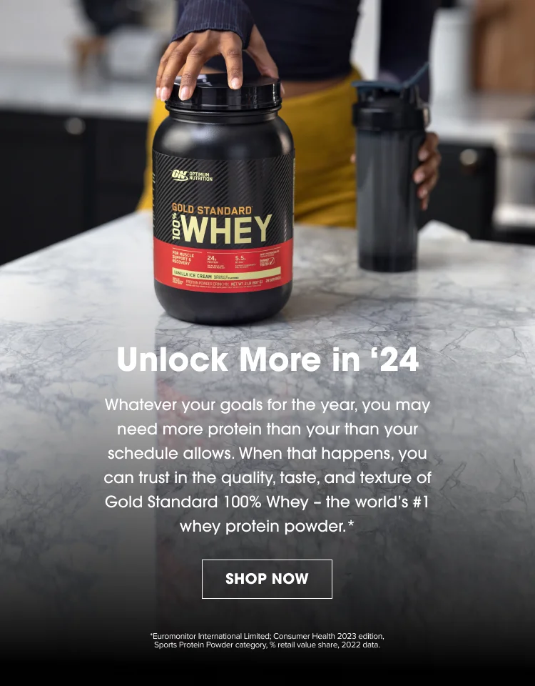 Unlock More in '24. Whatever your goals for the year, you may need more protein than your schedule allows. When that happens, you can trust in the quality, taste, and texture of Gold Standard 100% Whey - the world's #1 whey protein powder.* SHOP NOW. *Euromonitor International Limited: Consumer Health 2023 edition, Sports Protein Powder category, % retail value share, 2022 data.