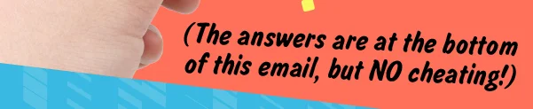 (The answers are at the bottom of this email, but NO cheating)