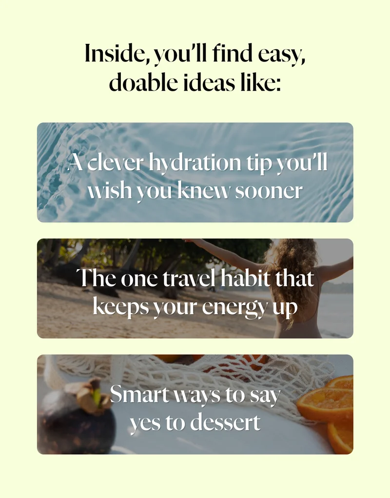 Inside, you’ll find easy, doable ideas like:  ✔️ A clever hydration tip you’ll wish you knew sooner ✔️ The one travel habit that keeps your energy up ✔️ Smart ways to say yes to dessert