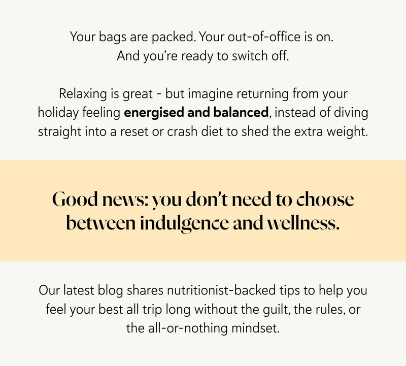 Your bags are packed. Your out-of-office is on. And you’re ready to switch off. Relaxing is great – but imagine returning from your holiday feeling energised and balanced, instead of diving straight into a reset or crash diet to shed the extra weight. Good news: you don’t need to choose between indulgence and wellness. Our latest blog shares nutritionist-backed tips to help you feel your best all trip long without the guilt, the rules, or the all-or-nothing mindset.