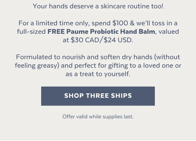 Your hands deserve a skincare routine too!  For a limited time only, spend $100 & we’ll toss in a full-sized FREE Paume Probiotic Hand Balm, valued at $30 CAD/$24 USD.  Formulated to nourish and soften dry hands (without feeling greasy) and perfect for gifting to a loved one or as a treat to yourself.