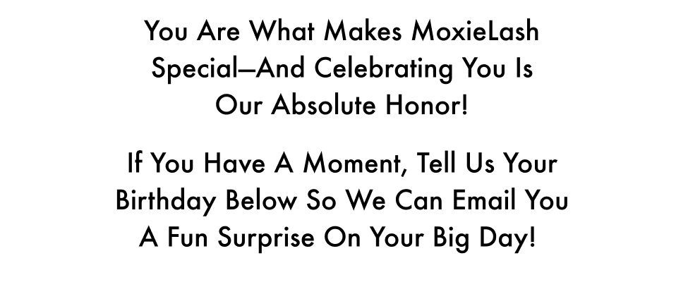 You are what makes MoxieLash special—and celebrating you is our absolute honor! If you have a moment, tell us your birthday below so we can email you a fun surprise on your big day!