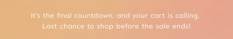 It’s the final countdown, and your cart is calling.  Last chance to shop before the sale ends!