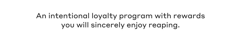 An intentional loyalty program with rewards you will sincerely enjoy reaping.
