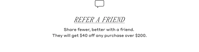 Refer A Friend Share fewer, better with a friend. They will get $40 off any purchase over $200.