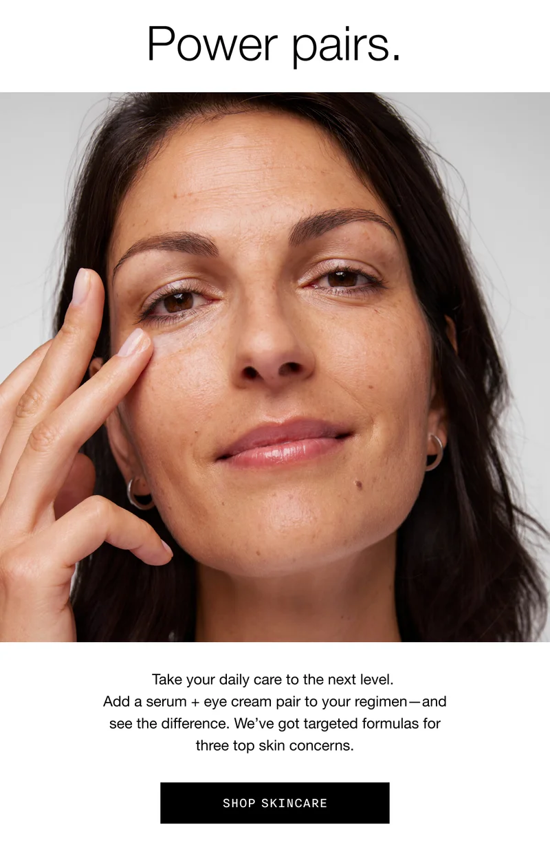 Power pairs. Take your daily care to the next level. Add a serum + eye cream pair to your regimen—and see the difference. We’ve got targeted formulas for three top skin concerns. SHOP SKINCARE