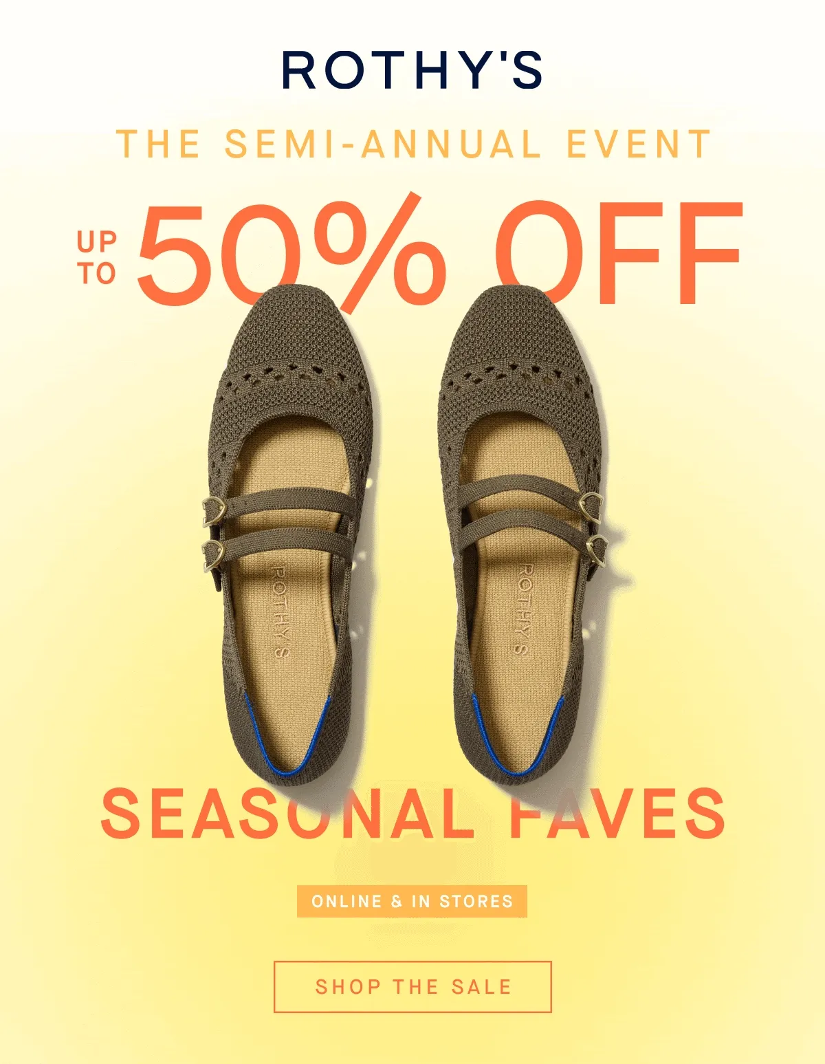THE SEMI-ANNUAL EVENT UP TO 50% OFF SEASONAL FAVES ONLINE & IN STORES SHOP THE SALE THE SEMI-ANNUAL EVENT UP TO 50% OFF SEASONAL FAVES ONLINE & IN STORES SHOP THE SALE