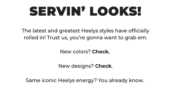 SERVIN’ LOOKS! The latest and greatest Heelys styles have officially rolled in! Trust us, you’re gonna want to grab em.     New colors? Check.  New designs? Check.  Same iconic Heelys energy? You already know.