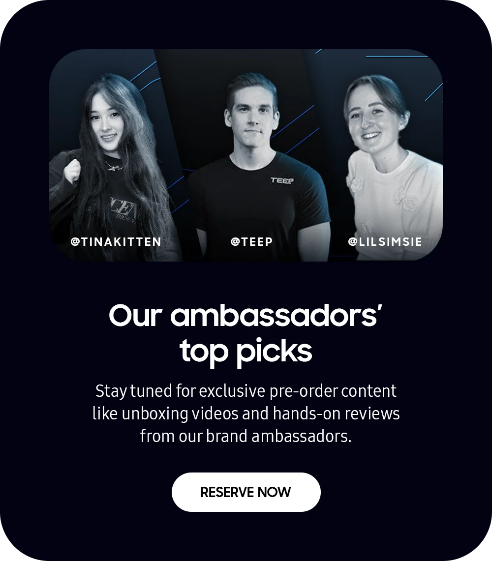 Our ambassadors' top picks - Stay tuned for exclusive pre-order content like unboxing videos and hands-on reviews from our brand ambassadors. - RESERVE NOW