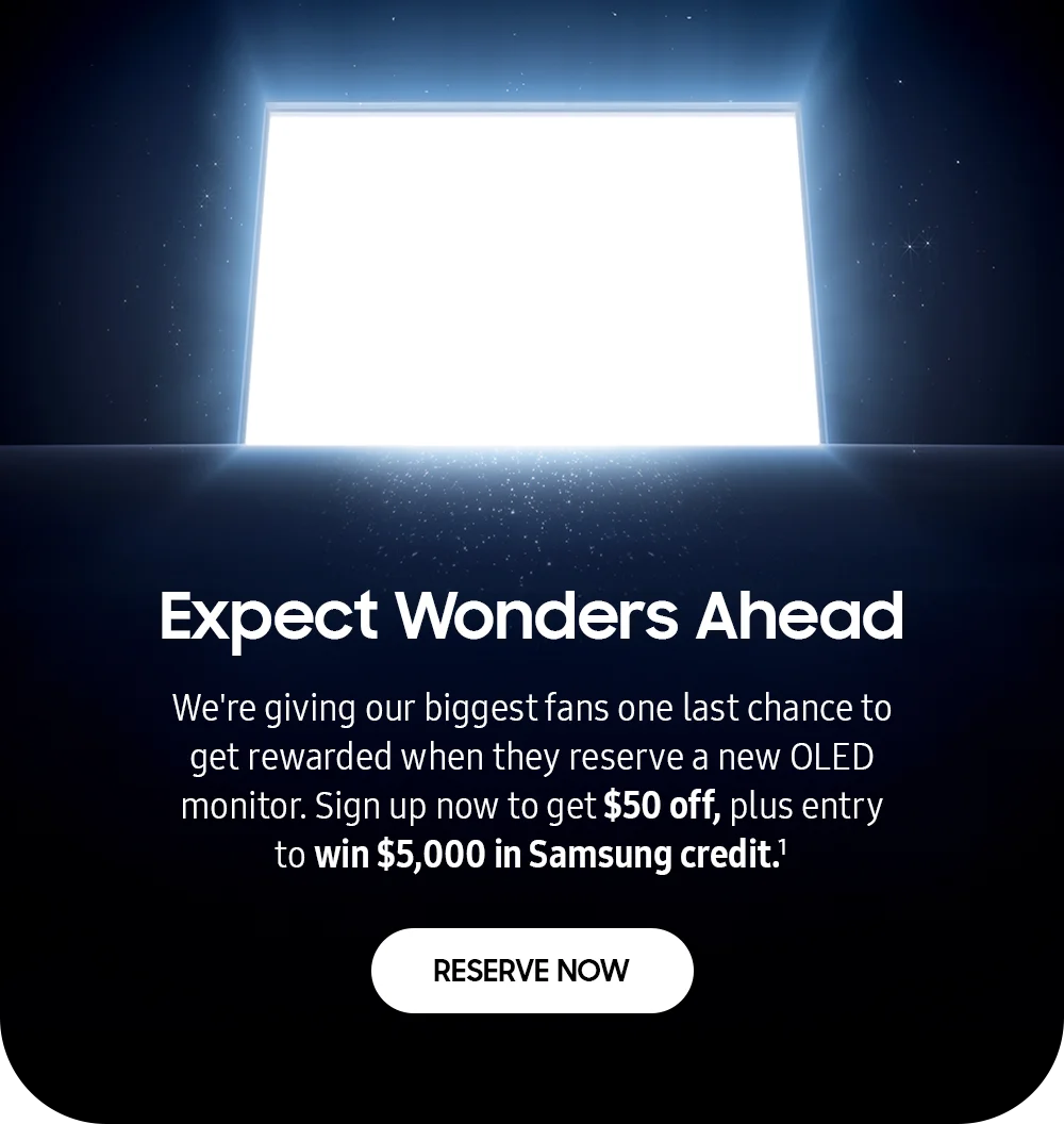 Expect Wonders Ahead - We're giving our biggest fans one last chance to get rewarded when they reserve a new OLED monitor. Sign up now to get $50 off, plus entry to win $5,000 in Samsung credit.¹ - RESERVE NOW