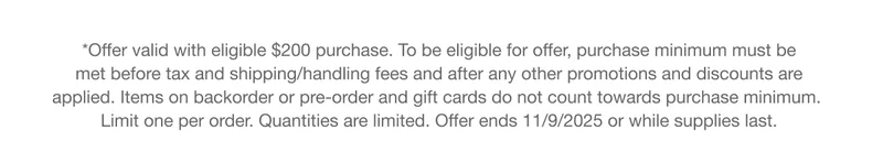 *Offer valid with eligible $200 purchase. To be eligible for offer, purchase minimum must be met before tax and shipping/handling fees and after any other promotions and discounts are applied. Items on backorder or pre-order and gift cards do not count towards purchase minimum. Limit one per order. Quantities are limited. Offer ends 11/9/2025 or while supplies last.