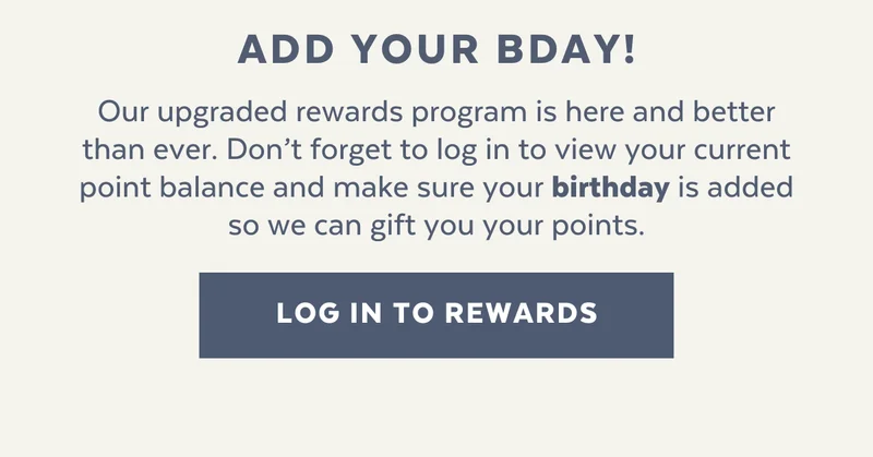 Our upgraded rewards program is here and better than ever. Don’t forget to log in to view your current point balance and make sure your birthday is added so we can send you a special treat.