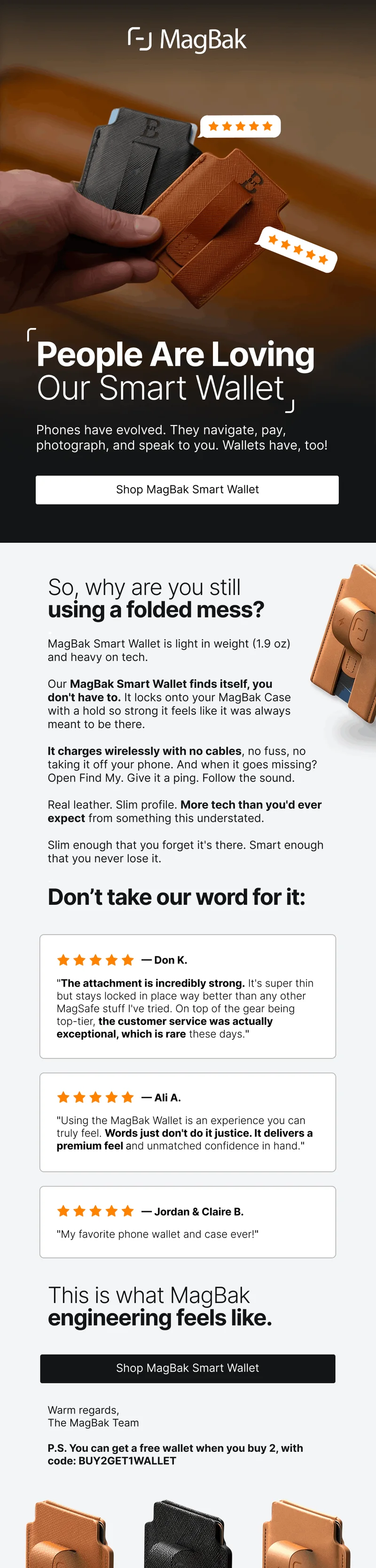 People Are Loving Our Smart Wallet Phones have evolved. They navigate, pay, photograph, and speak to you. Wallets have, too! So, why are you still using a folded mess? . MagBak Smart Wallet is light in weight (1.9 oz) and heavy on tech.   Our MagBak Smart Wallet finds itself, you  don't have to. It locks onto your MagBak Case  with a hold so strong it feels like it was always  meant to be there.  It charges wirelessly with no cables, no fuss, no taking it off your phone. And when it goes missing? Open Find My. Give it a ping. Follow the sound.  Real leather. Slim profile. More tech than you'd ever expect from something this understated.  Slim enough that you forget it's there. Smart enough that you never lose it. . Don’t take our word for it: — Don K. "The attachment is incredibly strong. It's super thin but stays locked in place way better than any other MagSafe stuff I've tried. On top of the gear being top-tier, the customer service was actually exceptional, which is rare these days." — Ali A. "Using the MagBak Wallet is an experience you can truly feel. Words just don't do it justice. It delivers a premium feel and unmatched confidence in hand." — Jordan & Claire B. "My favorite phone wallet and case ever!" This is what MagBak engineering feels like. Shop MagBak Smart Wallet Warm regards, The MagBak Team  P.S. You can get a free wallet when you buy 2, with code: BUY2GET1WALLET