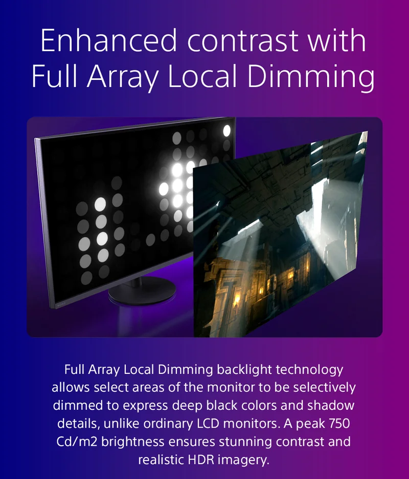 Enhanced contrast with Full Array Local Dimming | Full Array Local Dimming backlight technology allows select areas of the monitor to be selectively dimmed to express deep black colors and shadow details, unlike ordinary LCD monitors. A peak 750 Cd/m2 brightness ensures stunning contrast and realistic HDR imagery.