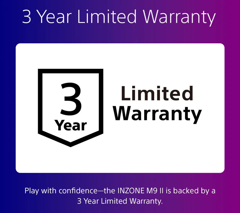 3 Year Limited Warranty | Play with confidence—the INZONE M9 II is backed by a 3 Year Limited Warranty.