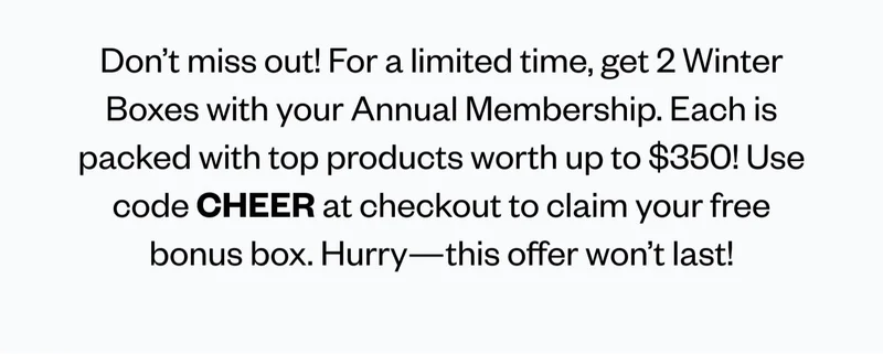 Don’t miss out! For a limited time, get 2 Winter Boxes with your Annual Membership. Each is packed with top products worth up to $350! Use code CHEER at checkout to claim your free bonus box. Hurry—this offer won’t last!