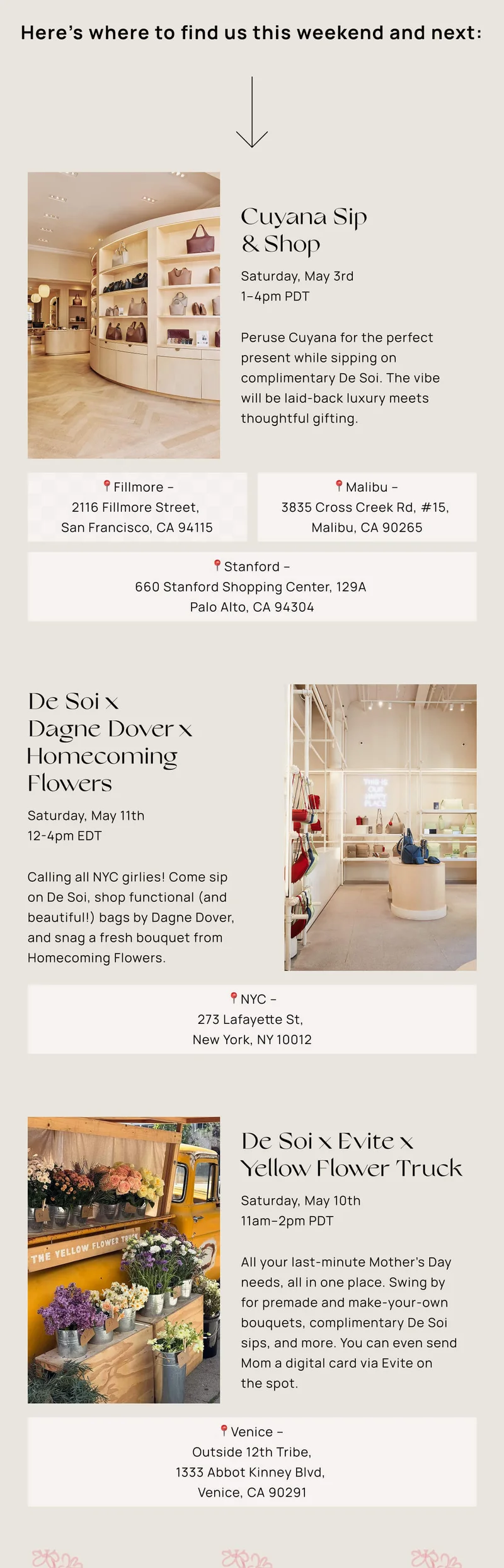 Cuyana Sip & Shop | Saturday, May 3rd | 1–4pm PDT |  Peruse Cuyana for the perfect present while sipping on complimentary De Soi. The vibe will be laid-back luxury meets thoughtful gifting.  📍Malibu – 3835 Cross Creek Rd, #15, Malibu, CA 90265    |     📍Fillmore – 2116 Fillmore Street, San Francisco, CA   94115 | 📍Stanford – 660 Stanford Shopping Cntr, 129A, Palo Alto, CA 94304 | De Soi x Dagne Dover x Homecoming Flowers  | Saturday, May 11th | 12-4pm EDT | Calling all NYC girlies! Come sip on De Soi, shop functional (and beautiful!) bags by Dagne Dover, and snag a fresh bouquet from Homecoming Flowers.  | 📍273 Lafayette St, New York, NY 10012  | De Soi x Evite x Yellow Flower Truck | Saturday, May 10th | 11am–2pm PDT |  All your last-minute Mother’s Day needs, all in one place. Swing by for premade and make-your-own bouquets, complimentary De Soi sips, and more. You can even send Mom a digital card via Evite on the spot.  | 📍Outside 12th Tribe – 1333 Abbot Kinney Blvd,  Venice, CA 90291