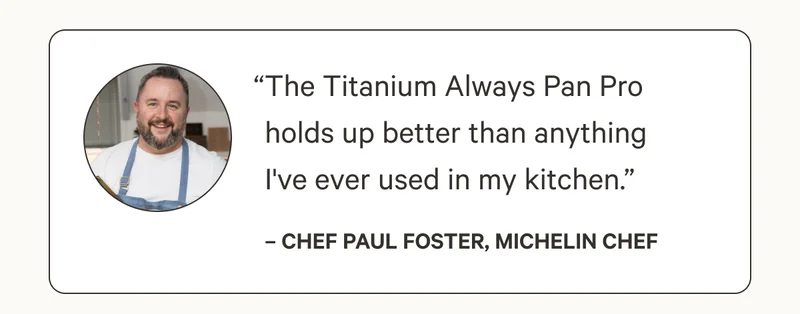 “The Titanium Always Pan Pro holds up better than anything I've ever used in my kitchen.”– Chef Paul Foster, Michelin Chef
