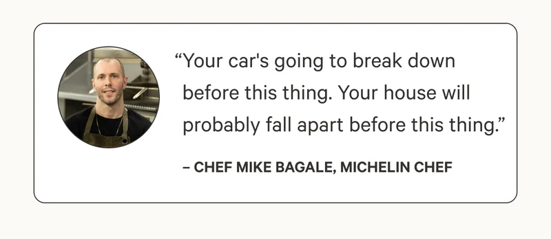 “Your car's going to break down before this thing. Your house will probably fall apart before this thing.”– Chef Mike Bagale, Michelin Chef