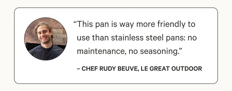 “This pan is way more friendly to use than stainless steel pans: no maintenance, no seasoning.” – Chef Rudy Beuve, Le Great Outdoor