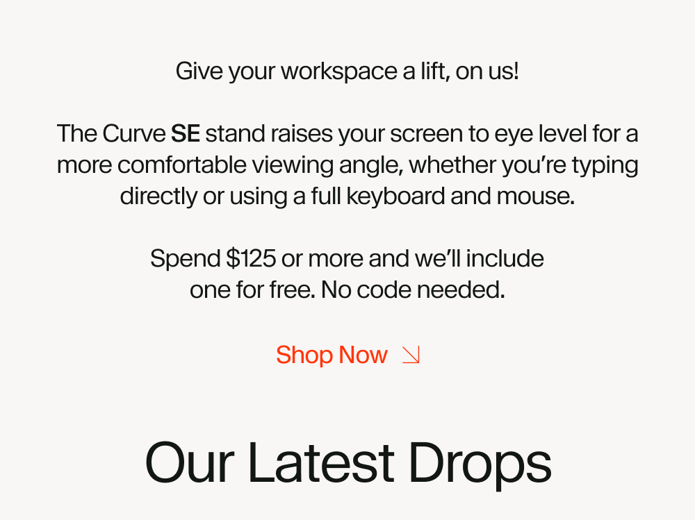 Give your workspace a lift, on us!  The Curve SE stand raises your screen to eye level for a more comfortable viewing angle, whether you’re typing directly or using a full keyboard and mouse.  Spend $125 or more and we’ll include one for free. No code needed.