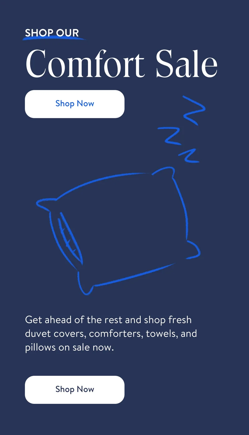 Shop Our Comfort Sale. Shop Now. Get ahread of the rest and shop fresh duvet covers, comforters, towels, and pillows on sale now