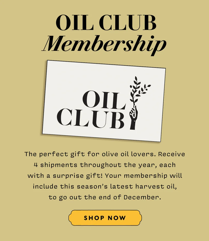 Oil Club Membership  The perfect gift for olive oil lovers. Receive 4 shipments throughout the year, each with a surprise gift! Your membership will include this season’s latest harvest oil, to go out the end of December.  SHOP NOW