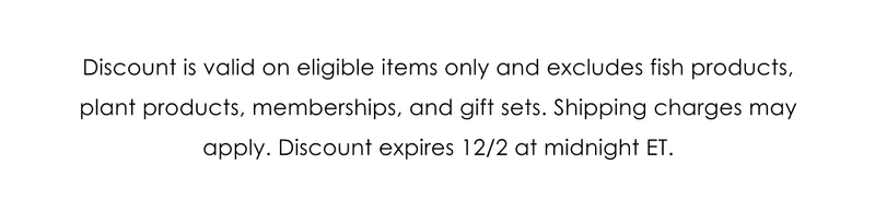 Discount is valid on eligible items only and excludes fish products, plant products, memberships, and gift sets. Shipping charges may apply. Discount expires 12/2 at midnight ET.