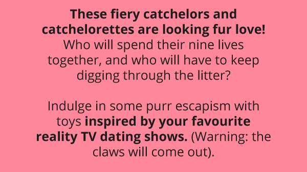 These fiery catchelors and catchelorettes are looking fur love! Who will spend their nine lives together, and who will have to keep digging through the litter?  Indulge in some purr escapism with toys inspired by your favourite reality TV dating shows. (Warning: the claws will come out).