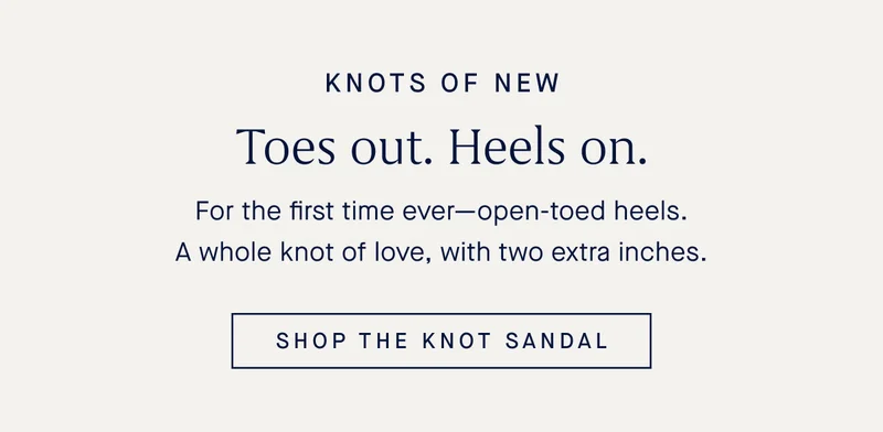 For the first time everβopen-toed heels. A whole knot of love, with two extra inches. SHOP THE KNOT SANDAL For the first time everβopen-toed heels. A whole knot of love, with two extra inches. SHOP THE KNOT SANDAL