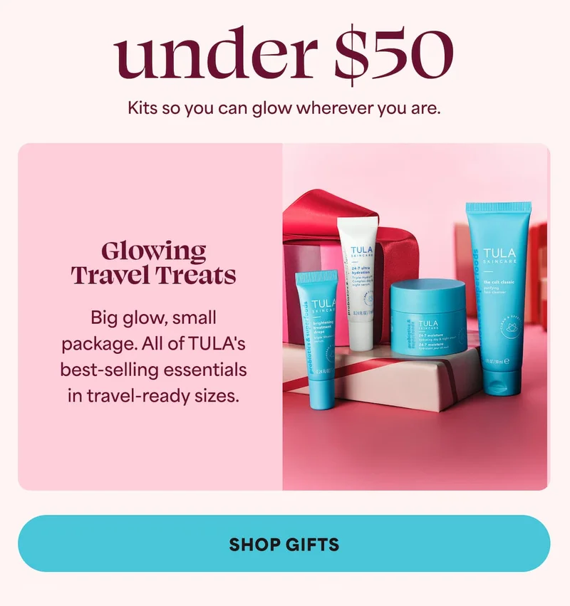 under $50 Kits so you can glow wherever you are. Glowing Travel Treats - Big glow, small package. All of TULA's best-selling essentials in travel-ready sizes.   CTA: SHOP GIFTS