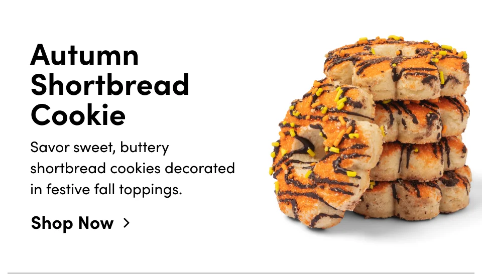 Autumn Shortbread Cookie Savor sweet, buttery shortbread cookies decorated in festive fall toppings. Shop Now > Autumn Shortbread Cookie Savor sweet, buttery shortbread cookies decorated in festive fall toppings. Shop Now >