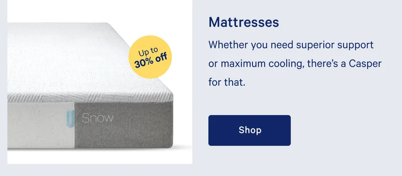 Mattresses >> Whether you need superior support or maximum cooling, there’s a Casper for that. >> Shop >>