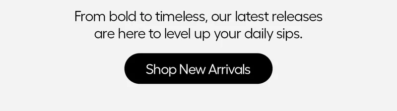 From bold to timless, our latest releases are here to level up your daily sips. - Shop New Arrivals