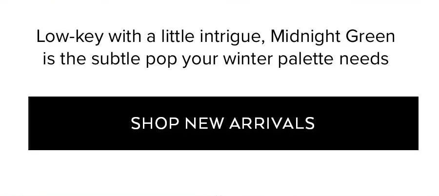 LOW-KEY WITH A LITTLE INTIRGUE, MIDNIGHT GREEN IS THE SUBTLE POP YOUR WINTER PALETTE NEEDS SHOP NEW ARRVIALS
