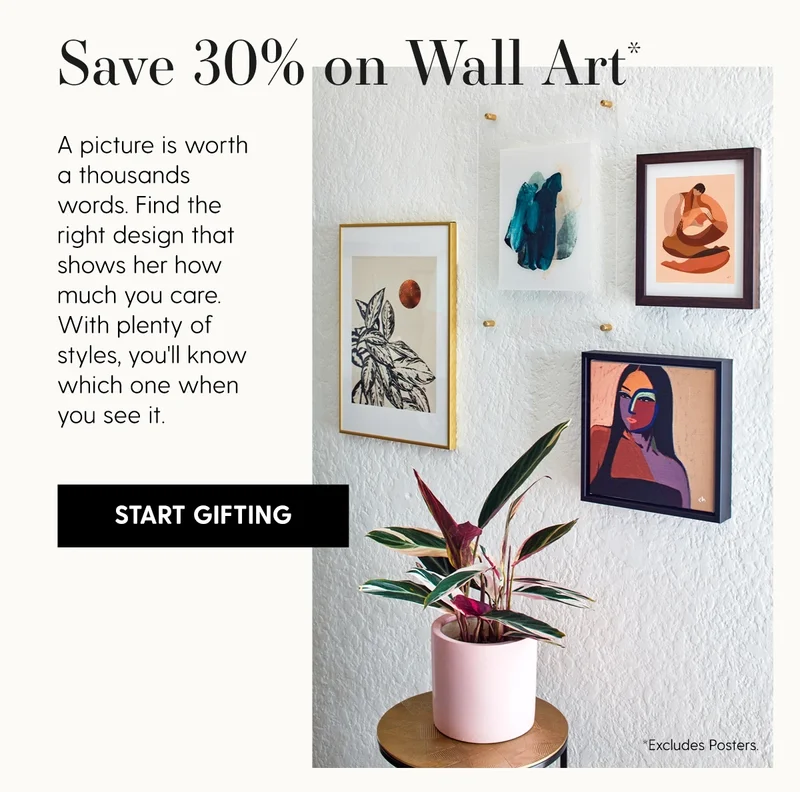 Save 30% on Wall Art* | A picture is worth a thousands words. Find the right design that shows her how much you care. With plenty of styles, you'll know which one when you see it. | Start Gifting | *Excludes Posters