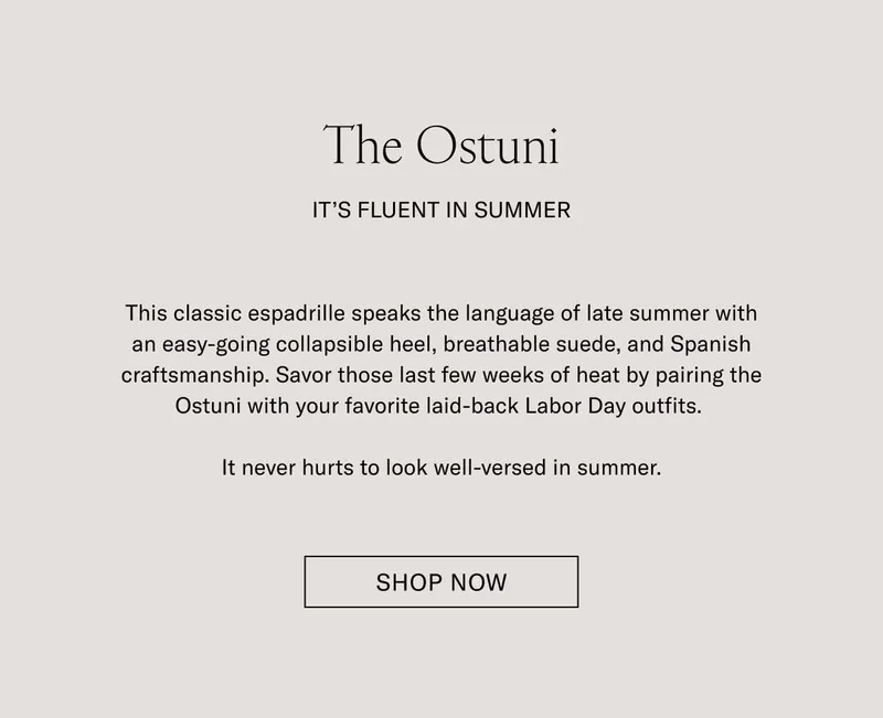 The Ostuni. It's Fluent in Summer. This classic espadrille speaks the language of late summer with an easy-going collapsible heel, breathable suede, and Spanish craftmanship. Savor those last few weeks of heat by paring the Ostuni with your favorite laid-back Labor Day outfits. It never hurts to look well-versed in summer. Shop Now