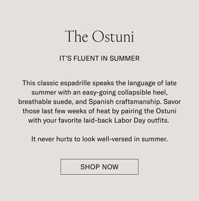 The Ostuni. It's Fluent in Summer. This classic espadrille speaks the language of late summer with an easy-going collapsible heel, breathable suede, and Spanish craftmanship. Savor those last few weeks of heat by paring the Ostuni with your favorite laid-back Labor Day outfits. It never hurts to look well-versed in summer. Shop Now