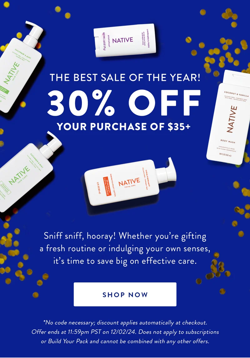 THE BEST SALE OF THE YEAR! 30% OFF YOUR PURCHASE OF $35+ | Sniff sniff, hooray! Whether you're gifting a fresh routine or indulging your own senses, it's time to save big on effective care. | SHOP NOW | *No code necessary; discount applies automatically at checkout. Offer ends at 11:59pm PST on 12/02/24. Does not apply to subscriptions or Build Your Pack and cannot be combined with any other offers.