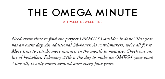 THE OMEGA MINUTE - A TIMELY NEWSLETTER - Need extra time to find the perfect OMEGA? Consider it done! This year has an extra day. An additional 24-hours! As watchmakers, we’re all for it. More time to search, more minutes in the month to measure. Check out our list of bestsellers. February 29th is the day to make an OMEGA your own! After all, it only comes around once every four years.