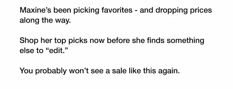 Maxine’s been picking favorites - and dropping prices along the way.  Shop her top picks now before she finds something else to “edit.”  You probably won’t see a sale like this again.