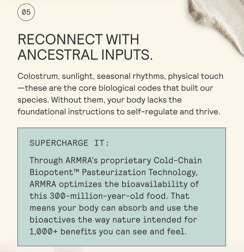RECONNECT WITH ANCESTRAL INPUTS.  Colostrum, sunlight, seasonal rhythms, physical touch | —these are the core biological codes that built our | species. Without them, your body lacks the | foundational instructions to self-regulate and thrive.