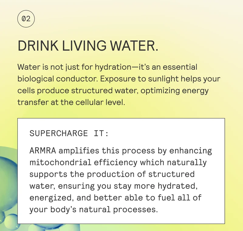DRINK LIVING WATER.  Water is not just for hydration—it’s an essential biological conductor. Exposure to sunlight helps your cells produce structured water, optimizing energy  transfer at the cellular level.