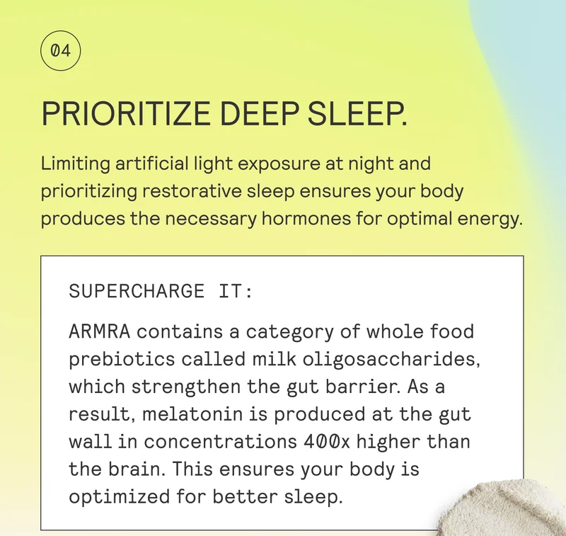PRIORITIZE DEEP SLEEP.  Limiting artificial light exposure at night and prioritizing restorative sleep ensures your body produces the necessary hormones for optimal energy.