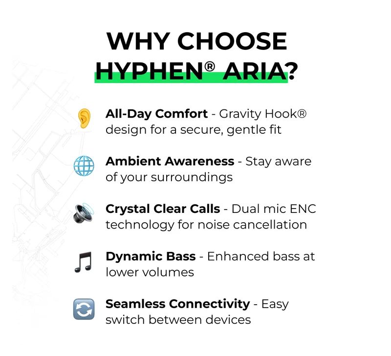 All-Day Comfort - Gravity Hook® design for a secure, gentle fit  Ambient Awareness - Stay aware of your surroundings  Crystal Clear Calls - Dual mic ENC technology for noise cancellation  Dynamic Bass - Enhanced bass at lower volumes  Seamless Connectivity - Easy switch between devices