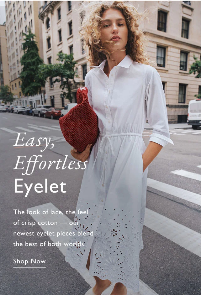 Easy, Effortless Eyelet The look of lace, the feel of crisp cotton our newest eyelet pieces blend the best of both worlds. Shop Now