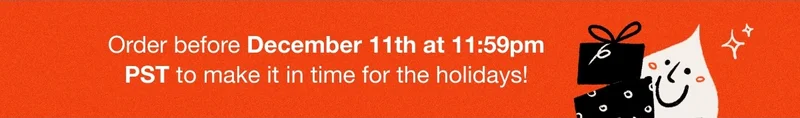 Order before December 11th at 11:59pm PST to make it in time for the holidays!
