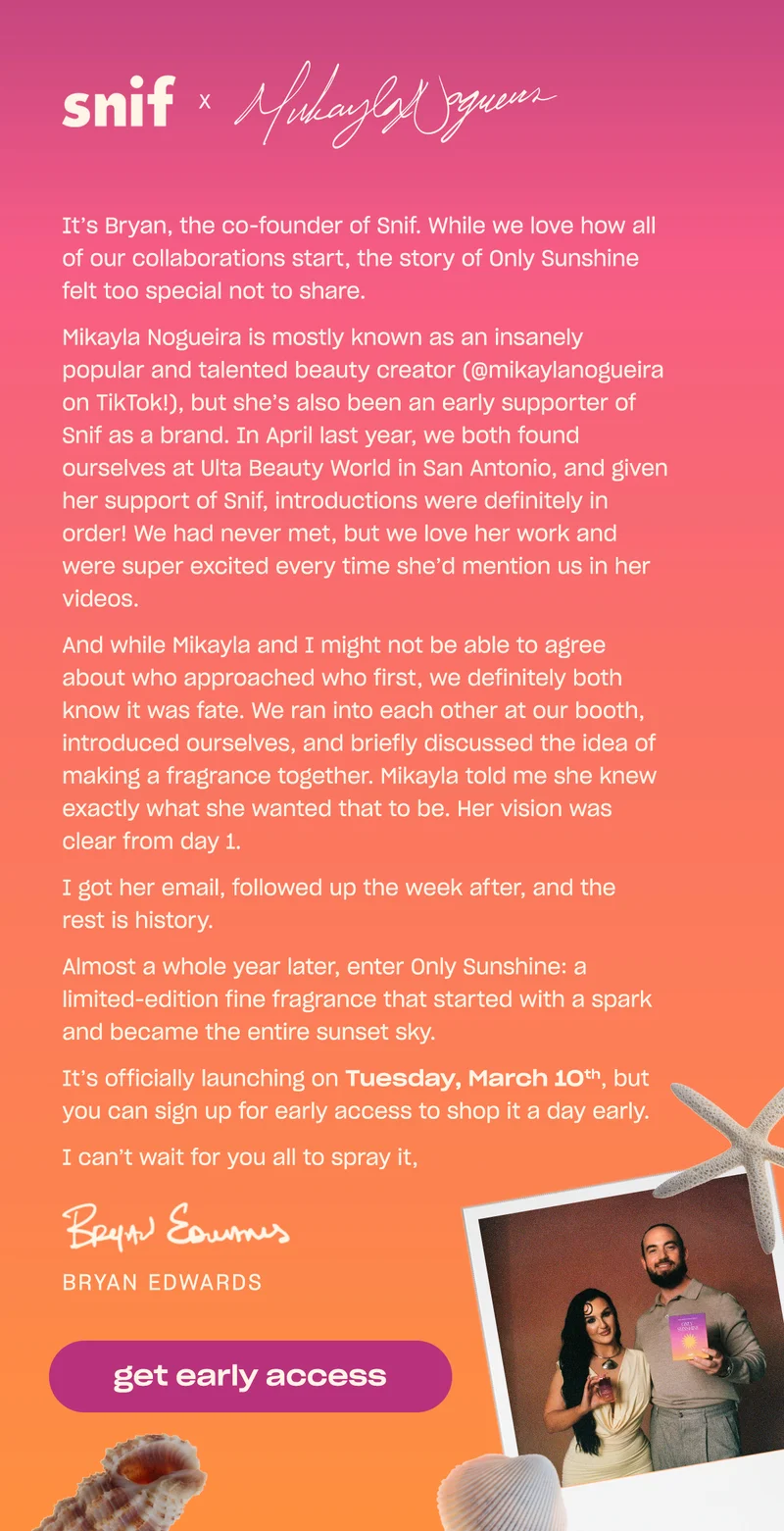 Hi everyone!  It’s Bryan, the co-founder of Snif. While we love how all of our collaborations start, the story of Only Sunshine felt too special not to share.  Mikayla Nogueira is mostly known as an insanely popular and talented beauty creator (@mikaylanogueira on TikTok!), but she’s also been an early supporter of Snif as a brand. In April last year, we both found ourselves at Ulta Beauty World in San Antonio, and given her support of Snif, introductions were definitely in order! We had never met, but we love her work and were super excited every time she’d mention us in her videos.  And while Mikayla and I might not be able to agree about who approached who first, we definitely both know it was fate. We ran into each other at our booth, introduced ourselves, and briefly discussed the idea of making a fragrance together. Mikayla told me she knew exactly what she wanted that to be. Her vision was clear from day 1.    I got her email, followed up the week after, and the rest is history.  Almost a whole year later, enter Only Sunshine: a limited-edition fine fragrance that started with a spark and became the entire sunset sky.   It’s officially launching on Tuesday, March 10th, but you can sign up for early access to shop it a day early.