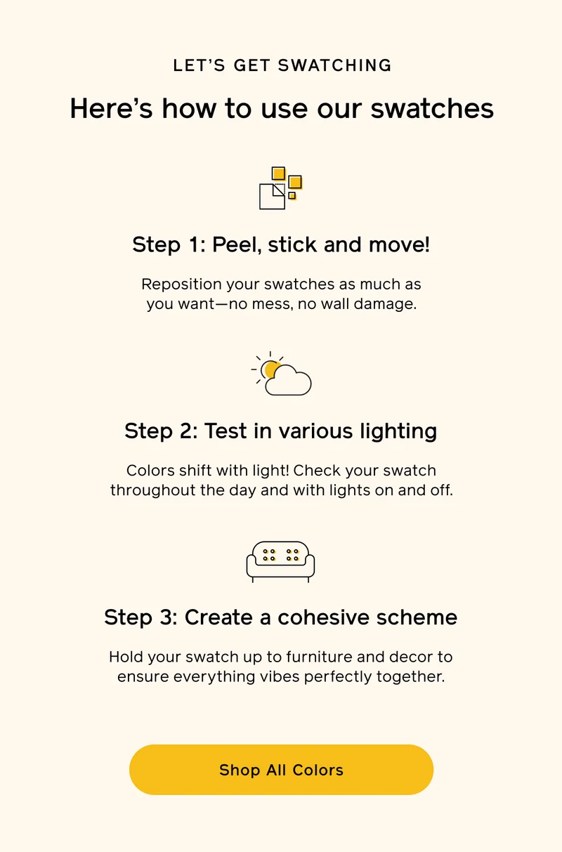 LET'S GET SWATCHING. Here's how to use our swatches. Step 1: Peel, stick and move! Reposition your swatches as much as you want—no mess, no wall damage. Step 2: Test in various lighting. Colors shift with light! Check your swatch throughout the day and with lights on and off. Step 3: Create a cohesive scheme. Hold your swatch up to furniture and decor to ensure everything vibes perfectly together. Shop All Colors