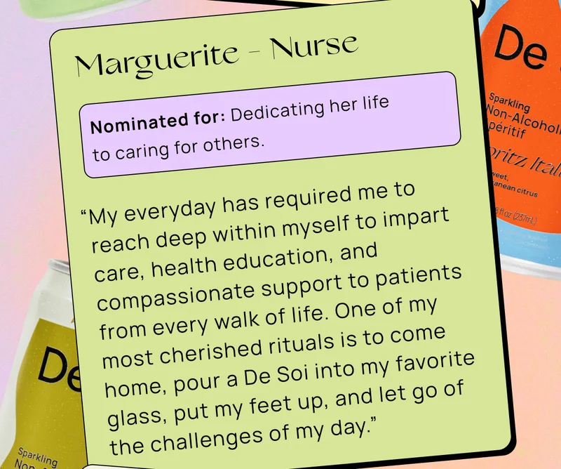 Marguerite - Nurse | Nominated for: Dedicating her life to caring for others. | “My everyday has required me to reach deep within myself to impart care, health education, and compassionate support to patients from every walk of life. One of my most cherished rituals is to come home, pour a De Soi into my favorite glass, put my feet up, and let go of the challenges of my day.”